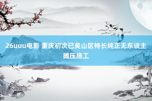 26uuu电影 重庆初次已矣山区特长纯正无东谈主摊压施工