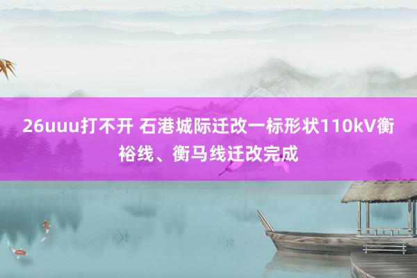 26uuu打不开 石港城际迁改一标形状110kV衡裕线、衡马线迁改完成