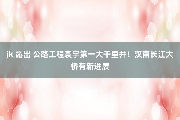 jk 露出 公路工程寰宇第一大千里井！汉南长江大桥有新进展