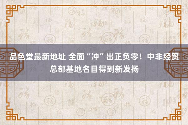 品色堂最新地址 全面“冲”出正负零！中非经贸总部基地名目得到新发扬