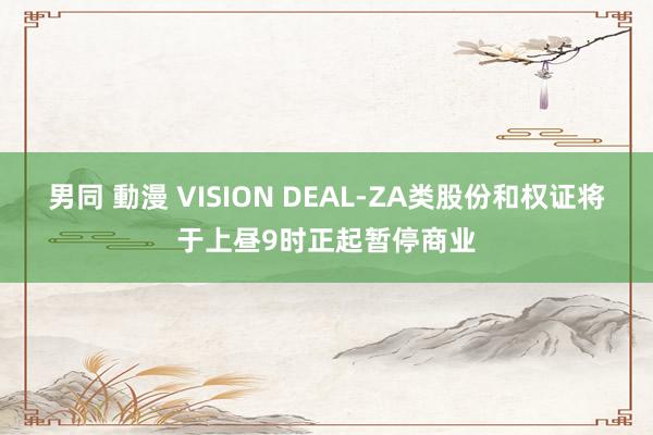 男同 動漫 VISION DEAL-ZA类股份和权证将于上昼9时正起暂停商业