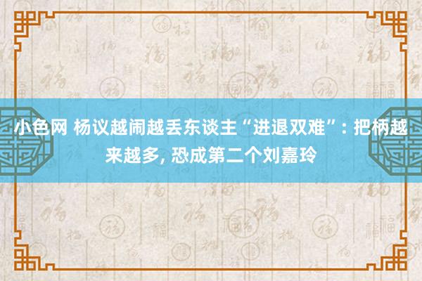 小色网 杨议越闹越丢东谈主“进退双难”: 把柄越来越多， 恐成第二个刘嘉玲