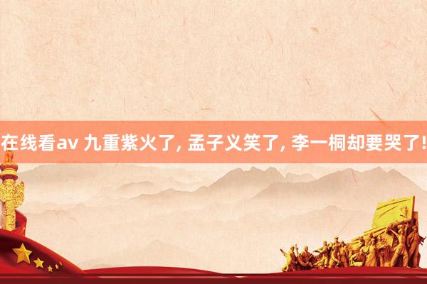 在线看av 九重紫火了， 孟子义笑了， 李一桐却要哭了!