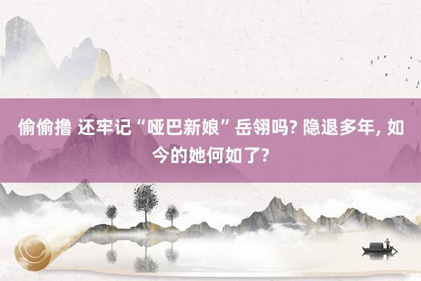 偷偷撸 还牢记“哑巴新娘”岳翎吗? 隐退多年， 如今的她何如了?