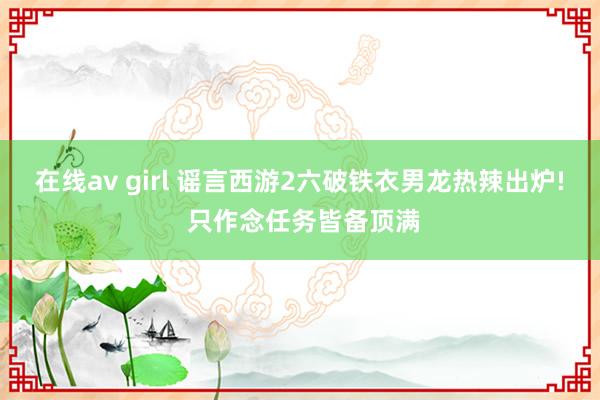 在线av girl 谣言西游2六破铁衣男龙热辣出炉! 只作念任务皆备顶满