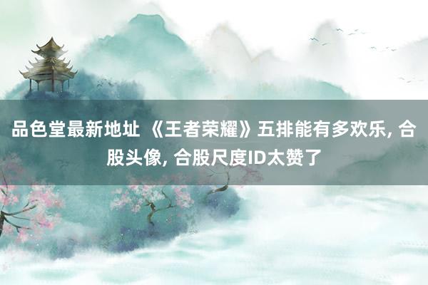 品色堂最新地址 《王者荣耀》五排能有多欢乐， 合股头像， 合股尺度ID太赞了