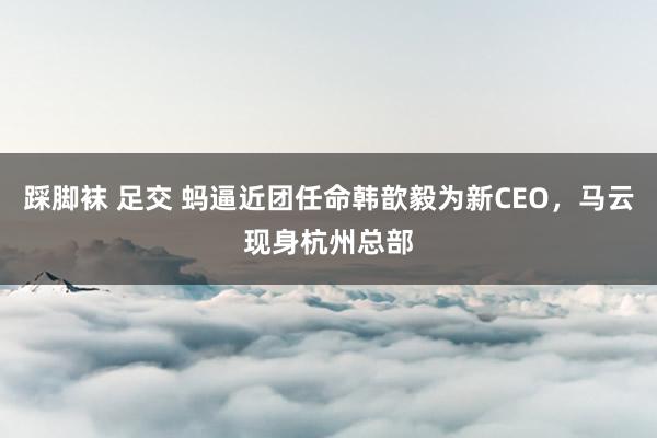 踩脚袜 足交 蚂逼近团任命韩歆毅为新CEO，马云现身杭州总部