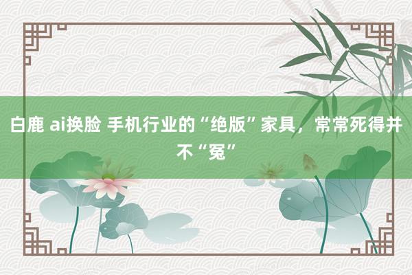 白鹿 ai换脸 手机行业的“绝版”家具，常常死得并不“冤”