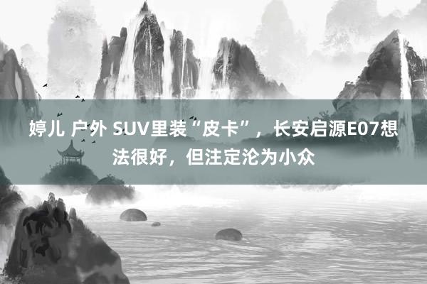 婷儿 户外 SUV里装“皮卡”，长安启源E07想法很好，但注定沦为小众