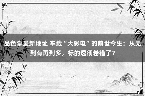 品色堂最新地址 车载“大彩电”的前世今生：从无到有再到多，标的透彻卷错了？