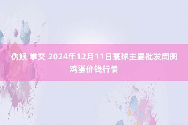 伪娘 拳交 2024年12月11日寰球主要批发阛阓鸡蛋价钱行情