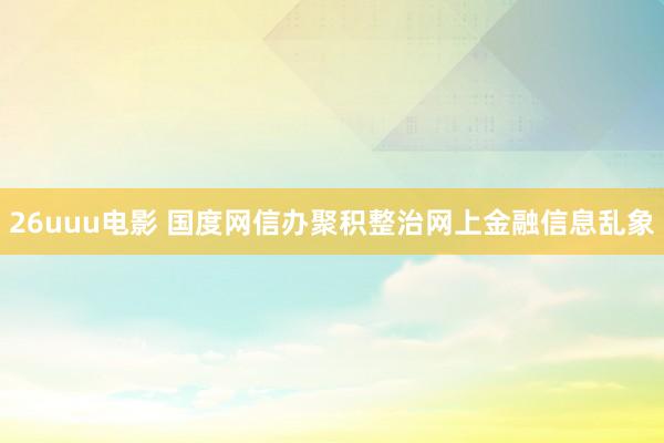 26uuu电影 国度网信办聚积整治网上金融信息乱象