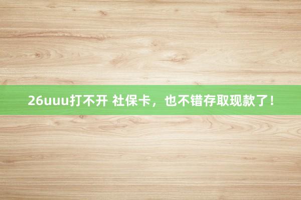 26uuu打不开 社保卡，也不错存取现款了！
