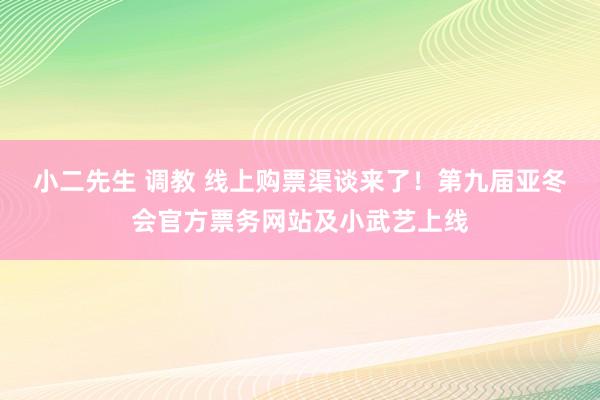 小二先生 调教 线上购票渠谈来了！第九届亚冬会官方票务网站及小武艺上线