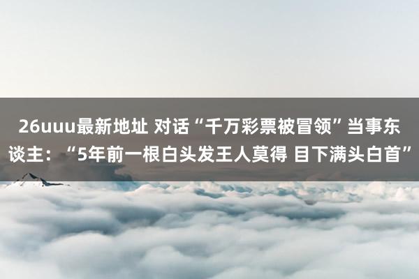 26uuu最新地址 对话“千万彩票被冒领”当事东谈主：“5年前一根白头发王人莫得 目下满头白首”