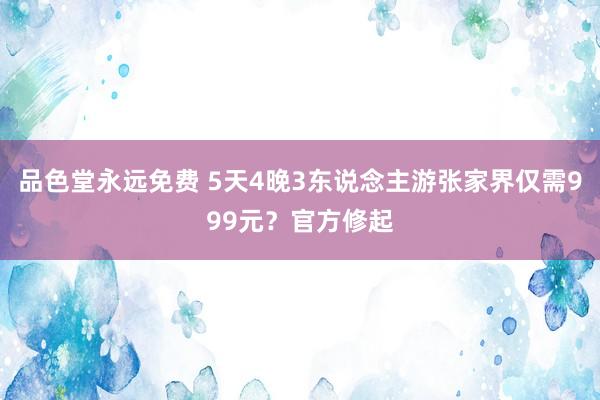 品色堂永远免费 5天4晚3东说念主游张家界仅需999元？官方修起