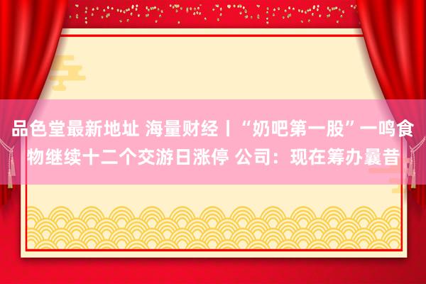品色堂最新地址 海量财经丨“奶吧第一股”一鸣食物继续十二个交游日涨停 公司：现在筹办曩昔
