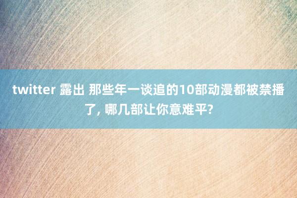 twitter 露出 那些年一谈追的10部动漫都被禁播了， 哪几部让你意难平?