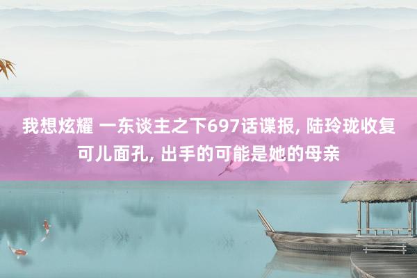 我想炫耀 一东谈主之下697话谍报， 陆玲珑收复可儿面孔， 出手的可能是她的母亲