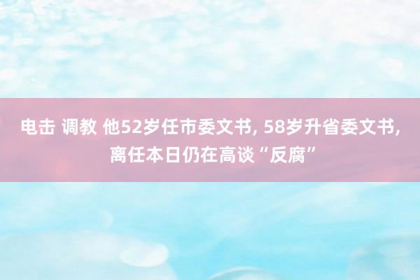 电击 调教 他52岁任市委文书， 58岁升省委文书， 离任本日仍在高谈“反腐”