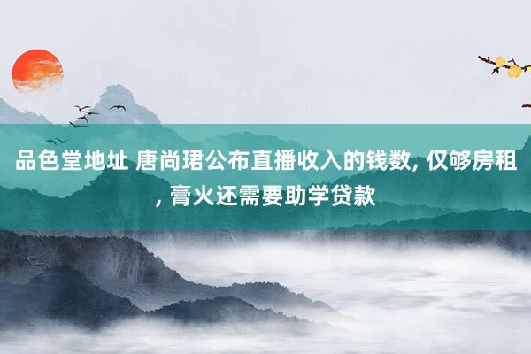 品色堂地址 唐尚珺公布直播收入的钱数， 仅够房租， 膏火还需要助学贷款