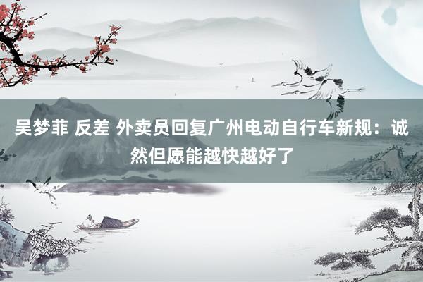 吴梦菲 反差 外卖员回复广州电动自行车新规：诚然但愿能越快越好了