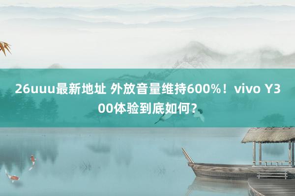 26uuu最新地址 外放音量维持600%！vivo Y300体验到底如何？