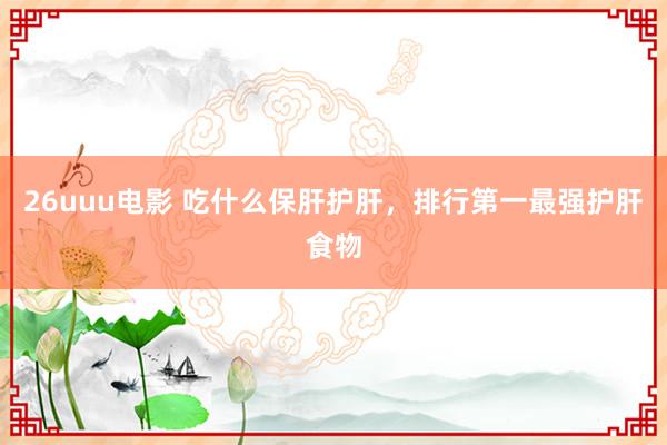 26uuu电影 吃什么保肝护肝，排行第一最强护肝食物