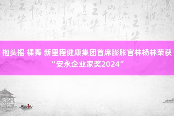 抱头摇 裸舞 新里程健康集团首席膨胀官林杨林荣获“安永企业家奖2024”