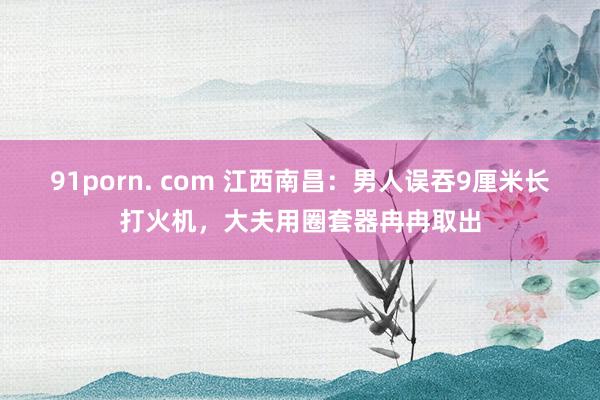 91porn. com 江西南昌：男人误吞9厘米长打火机，大夫用圈套器冉冉取出