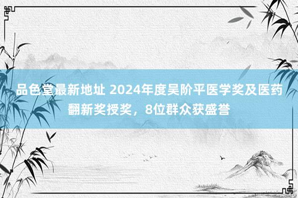品色堂最新地址 2024年度吴阶平医学奖及医药翻新奖授奖，8位群众获盛誉