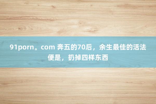 91porn。com 奔五的70后，余生最佳的活法便是，扔掉四样东西