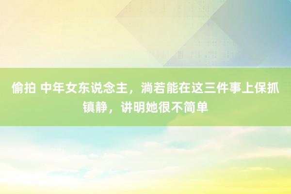 偷拍 中年女东说念主，淌若能在这三件事上保抓镇静，讲明她很不简单