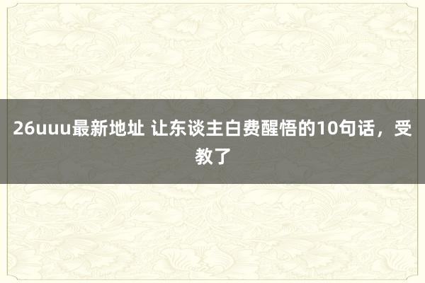 26uuu最新地址 让东谈主白费醒悟的10句话,受教了