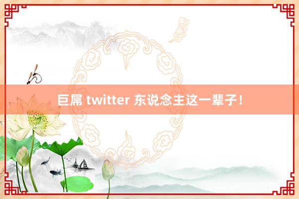 巨屌 twitter 东说念主这一辈子！