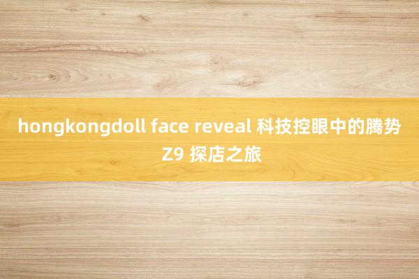 hongkongdoll face reveal 科技控眼中的腾势 Z9 探店之旅