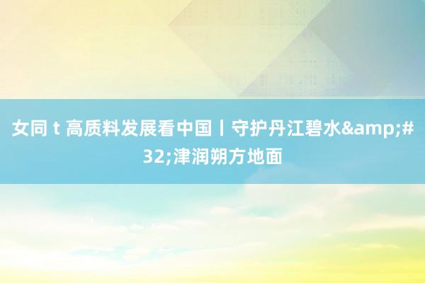 女同 t 高质料发展看中国丨守护丹江碧水&#32;津润朔方地面