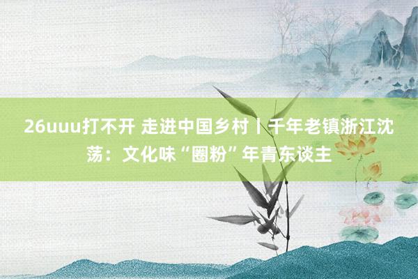 26uuu打不开 走进中国乡村丨千年老镇浙江沈荡：文化味“圈粉”年青东谈主