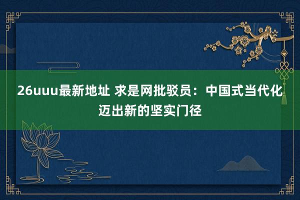 26uuu最新地址 求是网批驳员：中国式当代化迈出新的坚实门径