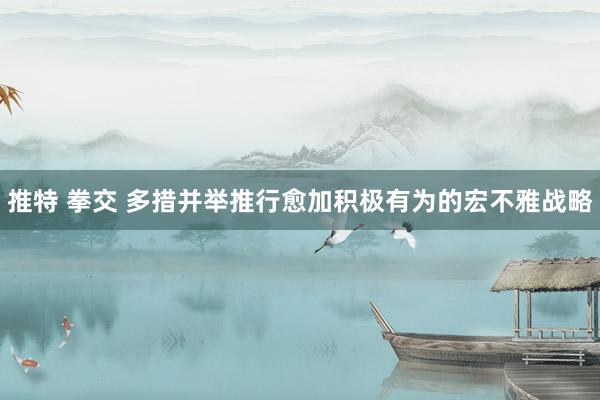 推特 拳交 多措并举推行愈加积极有为的宏不雅战略