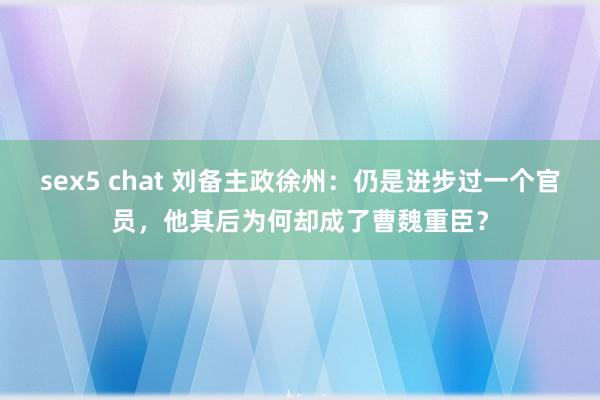 sex5 chat 刘备主政徐州：仍是进步过一个官员，他其后为何却成了曹魏重臣？