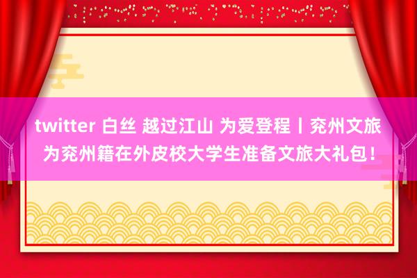 twitter 白丝 越过江山 为爱登程丨兖州文旅为兖州籍在外皮校大学生准备文旅大礼包！