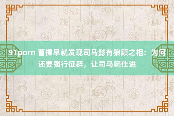 91porn 曹操早就发现司马懿有狼顾之相：为何还要强行征辟，让司马懿仕进
