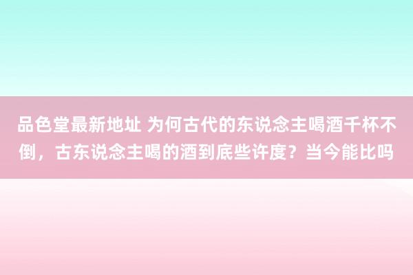 品色堂最新地址 为何古代的东说念主喝酒千杯不倒，古东说念主喝的酒到底些许度？当今能比吗