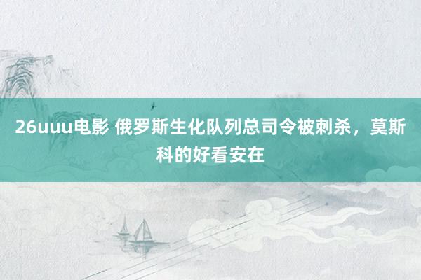 26uuu电影 俄罗斯生化队列总司令被刺杀，莫斯科的好看安在