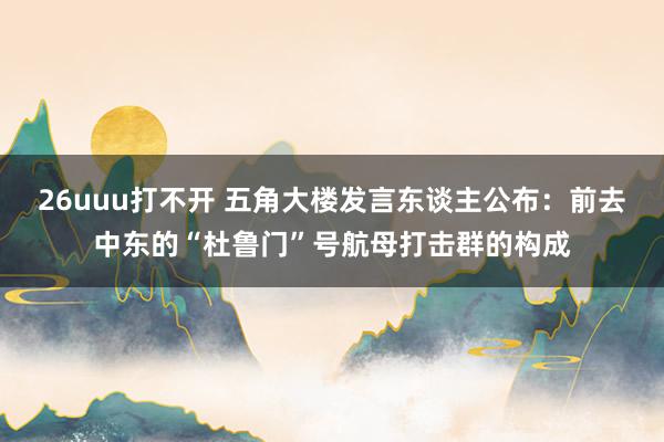 26uuu打不开 五角大楼发言东谈主公布：前去中东的“杜鲁门”号航母打击群的构成