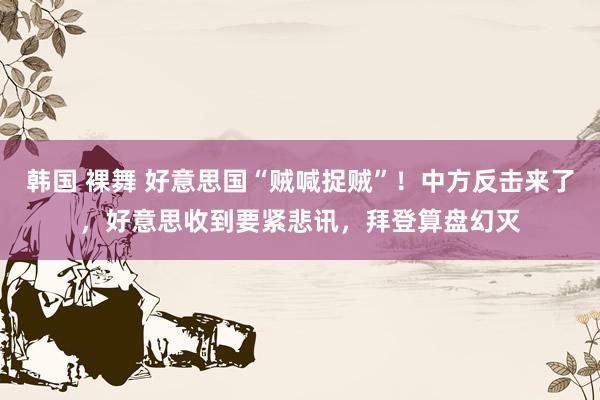 韩国 裸舞 好意思国“贼喊捉贼”！中方反击来了，好意思收到要紧悲讯，拜登算盘幻灭