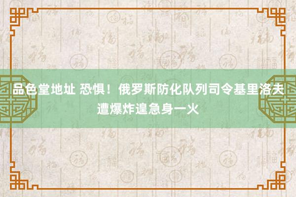 品色堂地址 恐惧！俄罗斯防化队列司令基里洛夫遭爆炸遑急身一火