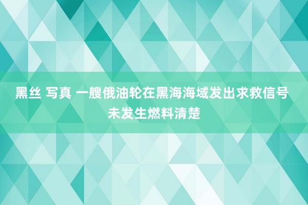 黑丝 写真 一艘俄油轮在黑海海域发出求救信号 未发生燃料清楚