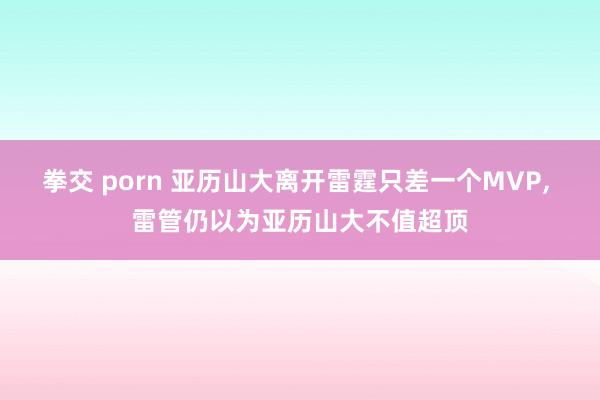 拳交 porn 亚历山大离开雷霆只差一个MVP， 雷管仍以为亚历山大不值超顶